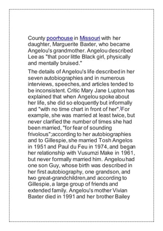 County poorhouse in Missouri with her
daughter, Marguerite Baxter, who became
Angelou's grandmother. Angelou described
Lee as "that poor little Black girl, physically
and mentally bruised."
The details of Angelou's life describedin her
seven autobiographies and in numerous
interviews, speeches,and articles tended to
be inconsistent. Critic Mary Jane Lupton has
explained that when Angelou spoke about
her life, she did so eloquently but informally
and "with no time chart in front of her".[
For
example, she was married at least twice, but
never clarified the number of times she had
been married, "for fear of sounding
frivolous";according to her autobiographies
and to Gillespie,she married Tosh Angelos
in 1951 and Paul du Feu in 1974,and began
her relationship with Vusumzi Make in 1961,
but never formally married him. Angelouhad
one son Guy, whose birth was described in
her first autobiography, one grandson, and
two great-grandchildren,and according to
Gillespie,a large group of friends and
extended family. Angelou's mother Vivian
Baxter died in 1991 and her brother Bailey
 