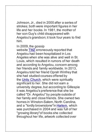 Johnson, Jr., died in 2000 after a series of
strokes; both were important figures in her
life and her books.In 1981,the mother of
her son Guy's child disappeared with
Angelou's grandson; it took four years to find
him.
In 2009,the gossip
website TMZ erroneously reported that
Angelou had been hospitalized in Los
Angeles when she was alive and well in St.
Louis, which resulted in rumors of her death
and according to Angelou, concern among
her friends and family worldwide. In 2013,
Angelou told her friend Oprah Winfrey that
she had studied courses offered by
the Unity Church, which were spiritually
significant to her. She did not earn a
university degree,but according to Gillespie
it was Angelou's preference that she be
called "Dr. Angelou" by people outside of
her family and close friends. She owned two
homes in Winston-Salem,North Carolina,
and a "lordly brownstone"in Harlem, which
was purchased in 2004 and was full of her
"growing library"of books she collected
throughout her life, artwork collected over
 