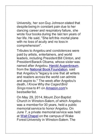 University, her son Guy Johnson stated that
despite being in constant pain due to her
dancing career and respiratory failure, she
wrote four books during the last ten years of
her life. He said, "She left this mortal plane
with no loss of acuity and no loss in
comprehension".
Tributes to Angelou and condolences were
paid by artists, entertainers, and world
leaders, including PresidentBill Clinton, and
PresidentBarack Obama, whose sister was
named after Angelou. Harold Augenbraum,
from the National Book Foundation, said
that Angelou's "legacy is one that all writers
and readers across the world can admire
and aspire to." The week after Angelou's
death, I Know Why the Caged Bird
Sings rose to #1 on Amazon.com's
bestsellerlist.
On May 29, 2014,Mount Zion Baptist
Church in Winston-Salem,of which Angelou
was a memberfor 30 years, held a public
memorial service to honor Angelou. On
June 7, a private memorial service was held
at Wait Chapel on the campus of Wake
ForestUniversity in Winston-Salem.The
 