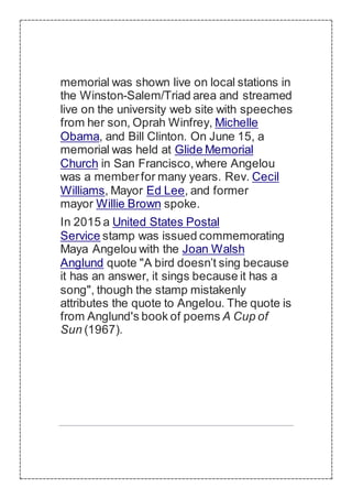 memorial was shown live on local stations in
the Winston-Salem/Triad area and streamed
live on the university web site with speeches
from her son, Oprah Winfrey, Michelle
Obama, and Bill Clinton. On June 15, a
memorial was held at Glide Memorial
Church in San Francisco,where Angelou
was a memberfor many years. Rev. Cecil
Williams, Mayor Ed Lee, and former
mayor Willie Brown spoke.
In 2015 a United States Postal
Service stamp was issued commemorating
Maya Angelou with the Joan Walsh
Anglund quote "A bird doesn’t sing because
it has an answer, it sings because it has a
song", though the stamp mistakenly
attributes the quote to Angelou. The quote is
from Anglund's book of poems A Cup of
Sun (1967).
 
