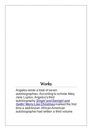 Works
Angelou wrote a total of seven
autobiographies.According to scholar Mary
Jane Lupton, Angelou's third
autobiography Singin' and Swingin' and
Gettin' Merry Like Christmasmarked the first
time a well-known African-American
autobiographer had written a third volume
 