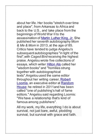 about her life. Her books "stretch over time
and place", from Arkansas to Africa and
back to the U.S., and take place from the
beginnings of World War II to the
assassination of Martin Luther King, Jr. She
published her seventh autobiography Mom
& Me & Mom in 2013,at the age of 85.
Critics have tended to judge Angelou's
subsequentautobiographies "in light of the
first",with Caged Bird receiving the highest
praise. Angelou wrote five collections of
essays, which writer Hilton Als called her
"wisdom books" and "homilies strung
together with autobiographical
texts".Angelouused the same editor
throughout her writing career, Robert
Loomis,an executive editor at Random
House; he retired in 2011and has been
called "one of publishing's hall of fame
editors." Angelou said regarding Loomis:
"We have a relationship that's kind of
famous among publishers".
All my work, my life, everything I do is about
survival, not just bare, awful, plodding
survival, but survival with grace and faith.
 