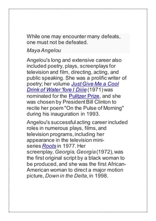 While one may encounter many defeats,
one must not be defeated.
Maya Angelou
Angelou's long and extensive career also
included poetry, plays, screenplays for
television and film, directing, acting, and
public speaking. She was a prolific writer of
poetry; her volume JustGive Me a Cool
Drink of Water 'fore I Diiie(1971)was
nominated for the Pulitzer Prize, and she
was chosen by PresidentBill Clinton to
recite her poem "On the Pulse of Morning"
during his inauguration in 1993.
Angelou's successfulacting career included
roles in numerous plays, films,and
television programs,including her
appearance in the television mini-
series Roots in 1977.Her
screenplay, Georgia,Georgia(1972),was
the first original script by a black woman to
be produced,and she was the first African-
American woman to direct a major motion
picture, Down in the Delta,in 1998.
 
