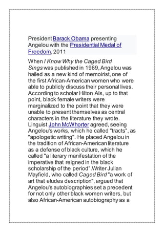 PresidentBarack Obama presenting
Angelou with the Presidential Medal of
Freedom,2011
When I Know Why the Caged Bird
Sings was published in 1969,Angelou was
hailed as a new kind of memoirist,one of
the first African-American women who were
able to publicly discuss their personal lives.
According to scholar Hilton Als, up to that
point, black female writers were
marginalized to the point that they were
unable to present themselves as central
characters in the literature they wrote.
Linguist John McWhorter agreed,seeing
Angelou's works, which he called "tracts", as
"apologetic writing". He placed Angelou in
the tradition of African-Americanliterature
as a defense of black culture, which he
called "a literary manifestation of the
imperative that reigned in the black
scholarship of the period".WriterJulian
Mayfield, who called Caged Bird "a work of
art that eludes description",argued that
Angelou's autobiographies set a precedent
for not only other black women writers, but
also African-American autobiography as a
 
