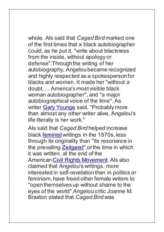 whole. Als said that Caged Bird marked one
of the first times that a black autobiographer
could, as he put it, "write about blackness
from the inside, without apology or
defense".Throughthe writing of her
autobiography, Angeloubecame recognized
and highly respected as a spokespersonfor
blacks and women. It made her "without a
doubt, ... America's mostvisible black
woman autobiographer", and "a major
autobiographical voice of the time". As
writer Gary Younge said, "Probablymore
than almost any other writer alive, Angelou's
life literally is her work."
Als said that Caged Bird helped increase
black feministwritings in the 1970s,less
through its originality than "its resonance in
the prevailing Zeitgeist",orthe time in which
it was written, at the end of the
American Civil Rights Movement. Als also
claimed that Angelou's writings, more
interested in self-revelationthan in politics or
feminism,have freed other female writers to
"openthemselves up without shame to the
eyes of the world".Angeloucritic Joanne M.
Braxton stated that Caged Bird was
 
