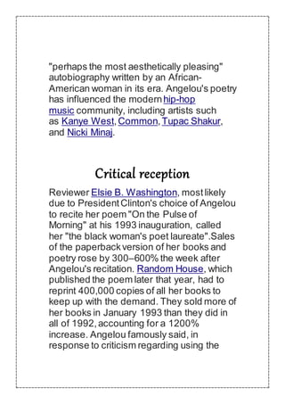 "perhaps the most aesthetically pleasing"
autobiography written by an African-
American woman in its era. Angelou's poetry
has influenced the modernhip-hop
music community, including artists such
as Kanye West,Common,Tupac Shakur,
and Nicki Minaj.
Critical reception
Reviewer Elsie B. Washington, mostlikely
due to PresidentClinton's choice of Angelou
to recite her poem "On the Pulse of
Morning" at his 1993 inauguration, called
her "the black woman's poet laureate".Sales
of the paperbackversion of her books and
poetry rose by 300–600% the week after
Angelou's recitation. Random House, which
published the poem later that year, had to
reprint 400,000 copies of all her books to
keep up with the demand. They sold more of
her books in January 1993 than they did in
all of 1992,accounting for a 1200%
increase. Angelou famously said, in
response to criticism regarding using the
 
