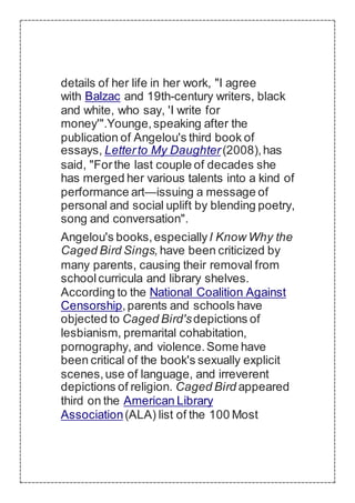 details of her life in her work, "I agree
with Balzac and 19th-century writers, black
and white, who say, 'I write for
money'".Younge,speaking after the
publication of Angelou's third book of
essays, Letterto My Daughter(2008),has
said, "Forthe last couple of decades she
has merged her various talents into a kind of
performance art—issuing a message of
personal and social uplift by blending poetry,
song and conversation".
Angelou's books,especiallyI Know Why the
Caged Bird Sings,have been criticized by
many parents, causing their removal from
schoolcurricula and library shelves.
According to the National Coalition Against
Censorship,parents and schools have
objected to Caged Bird'sdepictions of
lesbianism, premarital cohabitation,
pornography, and violence.Some have
been critical of the book's sexually explicit
scenes,use of language, and irreverent
depictions of religion. Caged Bird appeared
third on the American Library
Association(ALA) list of the 100 Most
 