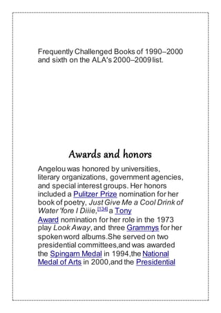 Frequently Challenged Books of 1990–2000
and sixth on the ALA's 2000–2009list.
Awards and honors
Angelou was honored by universities,
literary organizations, government agencies,
and special interest groups. Her honors
included a Pulitzer Prize nomination for her
book of poetry, JustGive Me a Cool Drink of
Water 'fore I Diiie,[134]
a Tony
Award nomination for her role in the 1973
play Look Away,and three Grammys for her
spokenword albums.She served on two
presidential committees,and was awarded
the Spingarn Medal in 1994,the National
Medal of Arts in 2000,and the Presidential
 