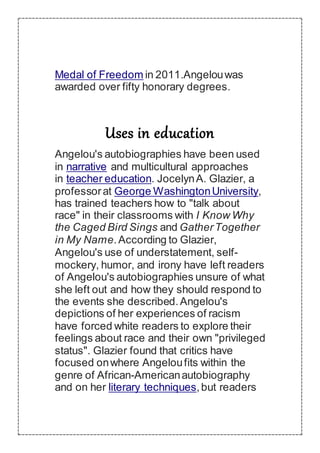 Medal of Freedom in 2011.Angelouwas
awarded over fifty honorary degrees.
Uses in education
Angelou's autobiographies have been used
in narrative and multicultural approaches
in teacher education. JocelynA. Glazier, a
professorat George WashingtonUniversity,
has trained teachers how to "talk about
race" in their classrooms with I Know Why
the Caged Bird Sings and GatherTogether
in My Name.According to Glazier,
Angelou's use of understatement, self-
mockery, humor, and irony have left readers
of Angelou's autobiographies unsure of what
she left out and how they should respond to
the events she described.Angelou's
depictions of her experiences of racism
have forced white readers to explore their
feelings about race and their own "privileged
status". Glazier found that critics have
focused onwhere Angeloufits within the
genre of African-Americanautobiography
and on her literary techniques,but readers
 