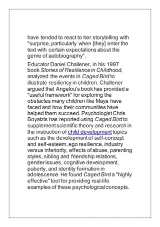 have tended to react to her storytelling with
"surprise,particularly when [they] enter the
text with certain expectations about the
genre of autobiography".
Educator Daniel Challener, in his 1997
book Stories of Resiliencein Childhood,
analyzed the events in Caged Bird to
illustrate resiliency in children. Challener
argued that Angelou's bookhas provided a
"useful framework" for exploring the
obstacles many children like Maya have
faced and how their communities have
helped them succeed.PsychologistChris
Boyatzis has reported using Caged Bird to
supplementscientific theory and research in
the instruction of child developmenttopics
such as the developmentof self-concept
and self-esteem,ego resilience,industry
versus inferiority, effects ofabuse, parenting
styles, sibling and friendship relations,
genderissues, cognitive development,
puberty, and identity formation in
adolescence.He found Caged Bird a "highly
effective" tool for providing real-life
examples of these psychologicalconcepts.
 
