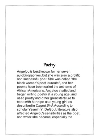 Poetry
Angelou is best known for her seven
autobiographies,but she was also a prolific
and successfulpoet.She was called "the
black woman's poet laureate", and her
poems have been called the anthems of
African Americans. Angelou studied and
began writing poetry at a young age, and
used poetry and other great literature to
cope with her rape as a young girl, as
describedin Caged Bird.According to
scholar Yasmin Y. DeGout,literature also
affected Angelou'ssensibilities as the poet
and writer she became,especially the
 