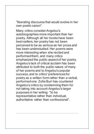 "liberating discourse that would evolve in her
own poetic canon".
Many critics considerAngelou's
autobiographies more important than her
poetry. Although all her books have been
best-sellers,her poetry has not been
perceived to be as serious as her prose and
has been understudied.Her poems were
more interesting when she recited and
performedthem, and many critics
emphasized the public aspectof her poetry.
Angelou's lack of critical acclaim has been
attributed to both the public nature of many
of her poems and to Angelou's popular
success,and to critics' preferencesfor
poetry as a written form rather than a verbal,
performedone. Zofia Burr has countered
Angelou's critics by condemning them for
not taking into account Angelou's larger
purposes in her writing: "to be
representative rather than individual,
authoritative rather than confessional".
 
