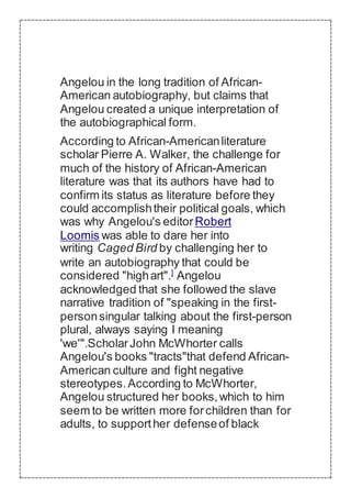Angelou in the long tradition of African-
American autobiography, but claims that
Angelou created a unique interpretation of
the autobiographical form.
According to African-Americanliterature
scholar Pierre A. Walker, the challenge for
much of the history of African-American
literature was that its authors have had to
confirm its status as literature before they
could accomplishtheir political goals, which
was why Angelou's editorRobert
Loomis was able to dare her into
writing Caged Bird by challenging her to
write an autobiography that could be
considered "highart".]
Angelou
acknowledged that she followed the slave
narrative tradition of "speaking in the first-
personsingular talking about the first-person
plural, always saying I meaning
'we'".ScholarJohn McWhorter calls
Angelou's books "tracts"that defend African-
American culture and fight negative
stereotypes.According to McWhorter,
Angelou structured her books,which to him
seem to be written more forchildren than for
adults, to supporther defenseof black
 