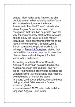 culture. McWhorter sees Angelouas she
depicts herself in her autobiographies "as a
kind of stand-in figure for the black
American in Troubled Times". McWhorter
views Angelou's works as dated, but
recognizes that "she has helped to pave the
way for contemporary black writers who are
able to enjoy the luxury of being merely
individuals, no longer representatives of the
race, only themselves".Scholar Lynn Z.
Bloom compares Angelou's works to the
writings of FrederickDouglass, stating that
both fulfilled the same purpose:to describe
black culture and to interpret it for their
wider, white audiences.
According to scholar Sondra O'Neale,
Angelou's poetry can be placed within the
African-Americanoral tradition, and her
prose "follows classic technique in nonpoetic
Westernforms".O'Neale states that Angelou
avoided using a "monolithic black
language",and accomplished,through direct
dialogue, what O'Neale calls a "more
expected ghetto
expressiveness".McWhorterfinds both the
language Angelou used in her
 