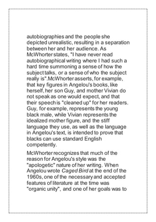 autobiographies and the people she
depicted unrealistic, resulting in a separation
between her and her audience. As
McWhorterstates, "I have never read
autobiographical writing where I had such a
hard time summoning a sense of how the
subjecttalks, or a sense of who the subject
really is".McWhorterasserts,for example,
that key figures in Angelou's books,like
herself,her son Guy, and mother Vivian do
not speak as one would expect, and that
their speechis "cleaned up" for her readers.
Guy, for example, represents the young
black male, while Vivian represents the
idealized mother figure, and the stiff
language they use, as well as the language
in Angelou's text, is intended to prove that
blacks can use standard English
competently.
McWhorterrecognizes that much of the
reason for Angelou's style was the
"apologetic" nature of her writing. When
Angelou wrote Caged Bird at the end of the
1960s,one of the necessaryand accepted
features of literature at the time was
"organic unity", and one of her goals was to
 