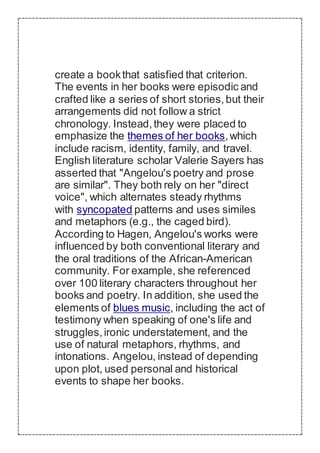 create a bookthat satisfied that criterion.
The events in her books were episodic and
crafted like a series of short stories,but their
arrangements did not follow a strict
chronology. Instead,they were placed to
emphasize the themes of her books,which
include racism, identity, family, and travel.
English literature scholar Valerie Sayers has
asserted that "Angelou's poetry and prose
are similar". They both rely on her "direct
voice", which alternates steady rhythms
with syncopated patterns and uses similes
and metaphors (e.g., the caged bird).
According to Hagen, Angelou's works were
influenced by both conventional literary and
the oral traditions of the African-American
community. For example, she referenced
over 100 literary characters throughout her
books and poetry. In addition, she used the
elements of blues music, including the act of
testimony when speaking of one's life and
struggles,ironic understatement, and the
use of natural metaphors, rhythms, and
intonations. Angelou, instead of depending
upon plot, used personal and historical
events to shape her books.
 