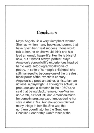 Conclusion
Maya Angelou is a very triumphant woman.
She has written many books and poems that
have given her great success.If one would
talk to her, he or she would think she has
lead a normal, happy life. Her life is blissful
now, but it wasn't always perfect.Maya
Angelou's sorrowful life experiences inspired
her to write autobiographical works of
poetry. In spite of her tragic childhood, she
still managed to become one of the greatest
black poets of the twentieth century.
Angelou is a poet, an author, a historian, an
actress, a playwright, a civil-rights activist, a
producer,and a director. In the 1960'sshe
said that being black, female,non-Muslim,
non-Arab, six foot tall, and American made
for some interesting experiences during her
stay in Africa. Ms. Angelouaccomplished
many things in her life. She was the
northern coordinatorfor the Southern
Christian Leadership Conferenceat the
 