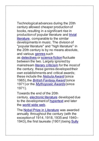 Technologicaladvances during the 20th
century allowed cheaper productionof
books,resulting in a significant rise in
productionof popular literature and trivial
literature, comparable to the similar
developments in music. The division of
"popular literature" and "high literature" in
the 20th century is by no means absolute,
and various genres such
as detectives or science fictionfluctuate
between the two. Largely ignored by
mainstream literary criticism for the mostof
the century, these genres developedtheir
own establishments and critical awards;
these include the Nebula Award (since
1965),the British Fantasy Award (since
1971)or the Mythopoeic Awards(since
1971).
Towards the end of the 20th
century, electronic literature developed due
to the developmentof hypertext and later
the world wide web.
The Nobel Prize in Literature was awarded
annually throughout the century (with the
exceptionof 1914,1918,1935 and 1940–
1943),the first laureate (1901)being Sully
 
