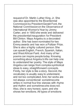 requestof Dr. Martin Luther King, Jr. She
was also appointed to the Bicentennial
Commissionby PresidentGerald Ford, the
National Commissionon the Observance of
International Women'sYear by Jimmy
Carter, and in 1993 she wrote and delivered
the presidential inauguration for President
Bill Clinton. Maya Angelou is a decorated
author. She has been nominated for two
Emmy awards and has won a Pulitzer Prize.
She is also a highly cultured person.She
can speak English, French, Spanish, Italian,
and WestAfrican Fanti. And many of her
poems can inspire people today. Knowing
something about Angelou's life can help one
to understand her poetry. The style of Maya
Angelou can range from complexsymbolical
ideas to easy, straightforward concepts.
Firstly, her style is like a story. Second,the
vocabulary is usually easy to understand,
and not too complicated.And, her works are
not always conventional: sometimesshe
writes in normal four line stanzas with rhyme
and rhythm and sometimesshe does not.
Also, she is very honest, open, and she
shows her emotions.All types of emotions
 