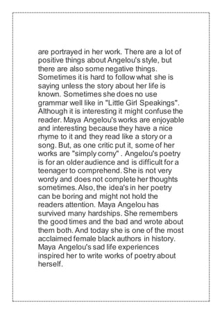 are portrayed in her work. There are a lot of
positive things about Angelou's style, but
there are also some negative things.
Sometimes itis hard to follow what she is
saying unless the story about her life is
known. Sometimes she does no use
grammar well like in "Little Girl Speakings".
Although it is interesting it might confuse the
reader. Maya Angelou's works are enjoyable
and interesting because they have a nice
rhyme to it and they read like a story or a
song. But, as one critic put it, some of her
works are "simply corny" . Angelou's poetry
is for an olderaudience and is difficult for a
teenager to comprehend.She is not very
wordy and does not complete her thoughts
sometimes.Also,the idea's in her poetry
can be boring and might not hold the
readers attention. Maya Angelou has
survived many hardships. She remembers
the good times and the bad and wrote about
them both. And today she is one of the most
acclaimed female black authors in history.
Maya Angelou's sad life experiences
inspired her to write works of poetry about
herself.
 