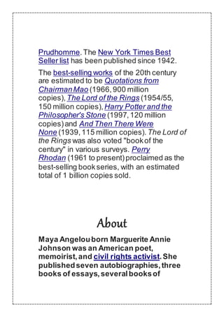 Prudhomme.The New York Times Best
Seller list has been published since 1942.
The best-selling works of the 20th century
are estimated to be Quotations from
ChairmanMao (1966,900 million
copies),The Lord of the Rings (1954/55,
150 million copies),Harry Potter and the
Philosopher's Stone (1997,120 million
copies)and And Then There Were
None (1939,115 million copies).The Lord of
the Rings was also voted "bookof the
century" in various surveys. Perry
Rhodan (1961 to present)proclaimed as the
best-selling bookseries, with an estimated
total of 1 billion copies sold.
About
Maya Angelouborn Marguerite Annie
Johnson was an American poet,
memoirist,and civil rights activist.She
publishedseven autobiographies,three
books of essays,severalbooksof
 