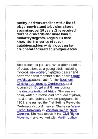 poetry,and was credited with a list of
plays,movies,and television shows
spanningover 50 years.She received
dozens ofawards and more than 50
honorarydegrees.Angelou is best
known for her series of seven
autobiographies,which focus on her
childhoodand early adultexperiences.
She became a poetand writer after a series
of occupations as a young adult, including
fry cook, sex worker, nightclub dancer and
performer,cast memberof the opera Porgy
and Bess,coordinator for the Southern
Christian Leadership Conference,and
journalist in Egypt and Ghana during
the decolonization of Africa. She was an
actor, writer, director, and producerof plays,
movies, and public television programs.In
1982,she earned the first lifetime Reynolds
Professorship of American Studies at Wake
ForestUniversity in Winston-Salem,North
Carolina. She was active in the Civil Rights
Movement and worked with Martin Luther
 