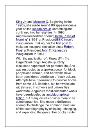 King Jr. and Malcolm X. Beginning in the
1990s,she made around 80 appearances a
year on the lecture circuit, something she
continued into her eighties.In 1993,
Angelou recited her poem "On the Pulse of
Morning" (1993)at PresidentBill Clinton's
inauguration, making her the first poet to
make an inaugural recitation since Robert
Frost at President John F. Kennedy's
inauguration in 1961.
With the publication of I Know Why the
Caged Bird Sings,Angeloupublicly
discussedaspects of her personal life. She
was respected as a spokespersonfor black
people and women, and her works have
been considereda defense ofblack culture.
Attempts have beenmade to ban her books
from some U.S. libraries, but her works are
widely used in schools and universities
worldwide. Angelou's most celebrated works
have beenlabeled as autobiographical
fiction, but many critics considerthem to be
autobiographies.She made a deliberate
attempt to challenge the commonstructure
of the autobiography by critiquing, changing,
and expanding the genre. Her books center
 
