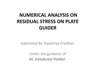 NUMERICAL ANALYSIS ON
RESIDUAL STRESS ON PLATE
GUIDER
Submitted By Tejaskriya Pradhan
Under the guidance of
Dr. Debabrata Podder
 
