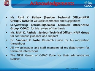    Mr. Rishi K. Pathak (Seniour Technical Officer,NPSF
    Group,C-DAC) for valuable comments and suggestions
   Satyaswarup Yerramilli(Seniour Technical Officer,NPSF
    Group, C-DAC) for his review of the thesis
   Mr. Rishi K. Pathak , Seniour Technical Officer, NPSF Group
    for continuous guidance and support
   Dr. Sandeep K. Joshi, Research Guide for his motivation
    throughout
   All my colleagues and staff members of my department for
    technical interactions
   The NPSF Group of C-DAC Pune for their administrative
    support


                                             GTU   12/4/2012      22
 