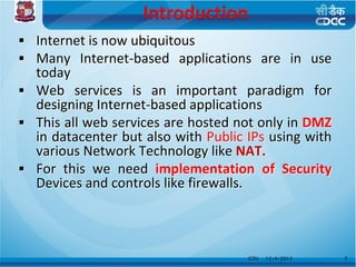  Internet is now ubiquitous
 Many Internet-based applications are in use
  today
 Web services is an important paradigm for
  designing Internet-based applications
 This all web services are hosted not only in DMZ
  in datacenter but also with Public IPs using with
  various Network Technology like NAT.
 For this we need implementation of Security
  Devices and controls like firewalls.



                                     GTU   12/4/2012   3
 