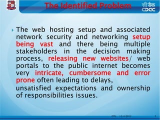    The web hosting setup and associated
    network security and networking setup
    being vast and there being multiple
    stakeholders in the decision making
    process, releasing new websites/ web
    portals to the public internet becomes
    very intricate, cumbersome and error
    prone often leading to delays,
    unsatisfied expectations and ownership
    of responsibilities issues.

                               GTU   12/4/2012   5
 
