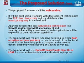    The proposed framework will be web enabled.

   It will be built using standard web development technologies
    like PHP, Java, Javascripts and use databases like
    mysql/postgresql in the backend.

   Apart from these the core networking technologies like
    firewall, router, bandwidth management and
    security/vulnerability assessment of web applications will be
    exploited to their maximum capabilities.

   The framework will require extensive scripting in either bash
    or python on linux platform to handle several of the backend
    tasks like implementing policy changes on the security
    device, enabling virtual hosting on apache server etc.

   The framework will use OpenAM based Single Sign-On or
    LDAP for user authentication and authorization purpose.


                                                GTU   12/4/2012     7
 