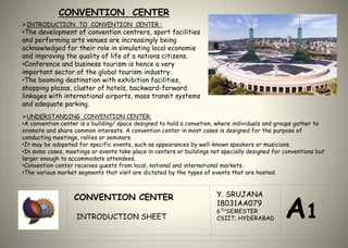 CONVENTION CENTER
INTRODUCTION TO CONVENTION CENTER :
•The development of convention centrers, sport facilities
and performing arts venues are increasingly being
acknowlwdged for their role in simulating local economie
and improving the quality of life of a nations citizens.
•Conference and business tourism is hence a very
important sector of the global tourism industry.
•The booming destination with exhibition facilities,
shopping plazas, cluster of hotels, backward-forward
linkages with international airports, mass transit systems
and adequate parking.
CONVENTION CENTER
INTRODUCTION SHEET
Y. SRUJANA
18031AA079
6THSEMESTER
CSIIT; HYDERABAD A1
UNDERSTANDING CONVENTION CENTER:
•A convention center is a building/ space designed to hold a convetion, where individuals and groups gather to
oromote and share common interests. A convention center in most cases is designed for the purpose of
conducting meetings, rallies or seminars.
•It may be adopeted for specific events, such as appearances by well-known speakers or musicians.
•In some cases, meetings or events take place in centers or buildings not specially designed for conventions but
larger enough to accommodate attendees.
•Convention center receives guests from local, national and international markets.
•The various market segments that visit are dictated by the types of events that are hosted.
 