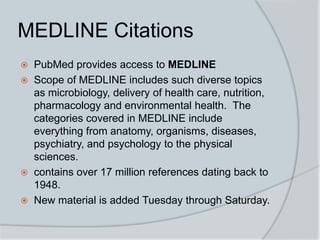 MEDLINE Citations
 PubMed provides access to MEDLINE
 Scope of MEDLINE includes such diverse topics
as microbiology, delivery of health care, nutrition,
pharmacology and environmental health. The
categories covered in MEDLINE include
everything from anatomy, organisms, diseases,
psychiatry, and psychology to the physical
sciences.
 contains over 17 million references dating back to
1948.
 New material is added Tuesday through Saturday.
 
