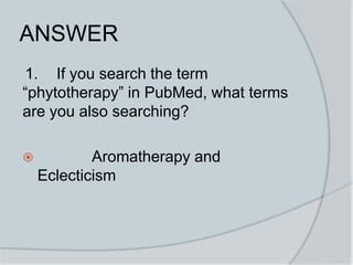 ANSWER
1. If you search the term
“phytotherapy” in PubMed, what terms
are you also searching?
 Aromatherapy and
Eclecticism
 