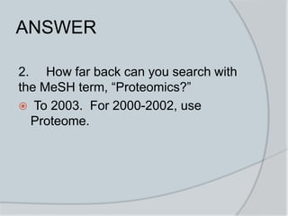 ANSWER
2. How far back can you search with
the MeSH term, “Proteomics?”
 To 2003. For 2000-2002, use
Proteome.
 