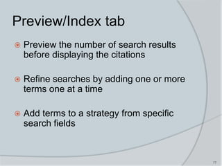 77
Preview/Index tab
 Preview the number of search results
before displaying the citations
 Refine searches by adding one or more
terms one at a time
 Add terms to a strategy from specific
search fields
 