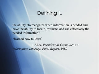 Defining IL the ability  “to  recognize when information is needed and have the ability to locate, evaluate, and use effectively the needed information” “ le arned how to learn ” -  ALA,   Presidential Committee on Information Literacy: Final Report , 1989  