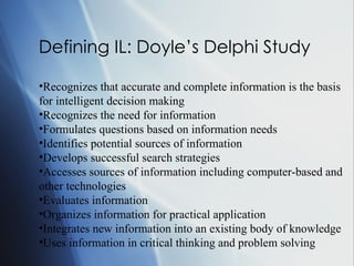 Defining IL: Doyle’s Delphi Study  Recognizes that accurate and complete information is the basis for intelligent decision making Recognizes the need for information Formulates questions based on information needs Identifies potential sources of information Develops successful search strategies Accesses sources of information including computer-based and other technologies Evaluates information Organizes information for practical application Integrates new information into an existing body of knowledge Uses information in critical thinking and problem solving   