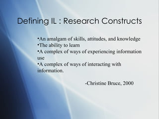 Defining IL : Research Constructs An amalgam of skills, attitudes, and knowledge The ability to learn A complex of ways of experiencing information use A complex of ways of interacting with information.  -Christine Bruce, 2000 