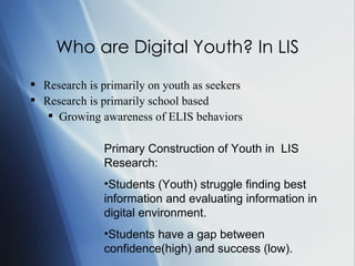 Who are Digital Youth? In LIS Research is primarily on youth as seekers Research is primarily school based Growing awareness of ELIS behaviors Primary Construction of Youth in  LIS Research: Students (Youth) struggle finding best information and evaluating information in digital environment.  Students have a gap between confidence(high) and success (low). 