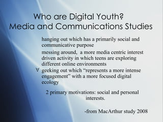 Who are Digital Youth?  Media and Communications Studies • hanging out which has a primarily social and communicative purpose • messing around,  a more media centric interest driven activity in which teens are exploring different online environments  geeking out which “represents a more intense engagement” with a more focused digital ecology   2 primary motivations: social and personal interests. -from MacArthur study 2008 