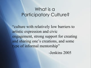 What is a  Participatory Culture? “ culture with relatively low barriers to artistic expression and civic engagement, strong support for creating and sharing one’s creations, and some type of informal mentorship”  -Jenkins 2005   