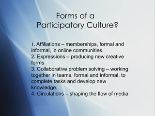 Forms of a  Participatory Culture? 1.  Affiliations – memberships, formal and informal, in online communities. 2.  Expressions – producing new creative forms 3.  Collaborative problem solving – working together in teams, formal and informal, to complete tasks and develop new knowledge. 4.  Circulations – shaping the flow of media   