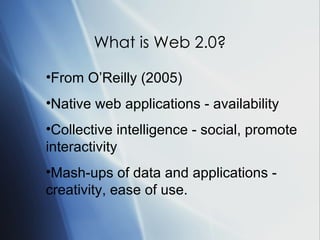 What is Web 2.0? From O’Reilly (2005) Native web applications - availability Collective intelligence - social, promote interactivity Mash-ups of data and applications - creativity, ease of use. 