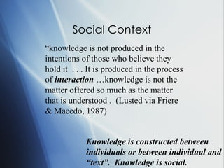 Social Context “ kn owledge is not produced in the intentions of those who believe they hold it  . . . It is produced in the process of  interaction  …knowledge is not the matter offered so much as the matter that is understood .  (Lusted via Friere & Macedo, 1987) Knowledge is constructed between individuals or between individual and “text”.  Knowledge is social. 