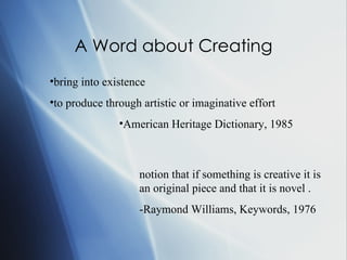 A Word about Creating bring into existence to produce through artistic or imaginative effort American Heritage Dictionary, 1985 notion that if something is creative it is an original piece and that it is novel .  -Raymond Williams, Keywords, 1976 