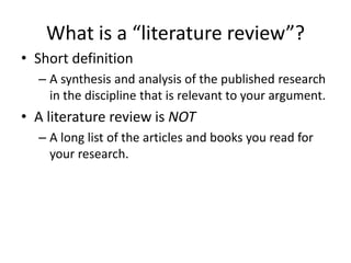 What is a “literature review”?
• Short definition
  – A synthesis and analysis of the published research
    in the discipline that is relevant to your argument.
• A literature review is NOT
  – A long list of the articles and books you read for
    your research.
 