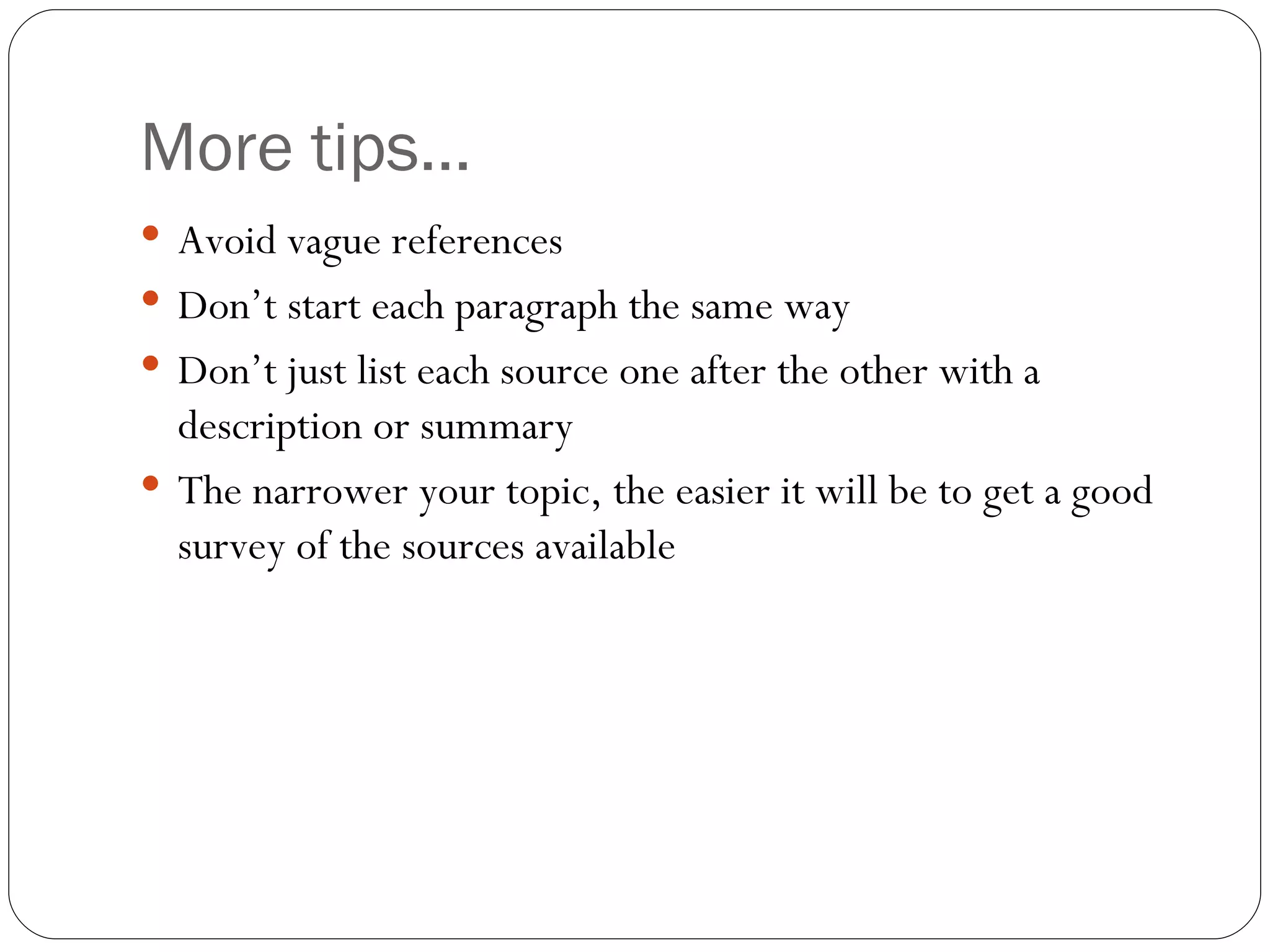 More tips… Avoid vague references Don’t start each paragraph the same way Don’t just list each source one after the other with a description or summary The narrower your topic, the easier it will be to get a good survey of the sources available 