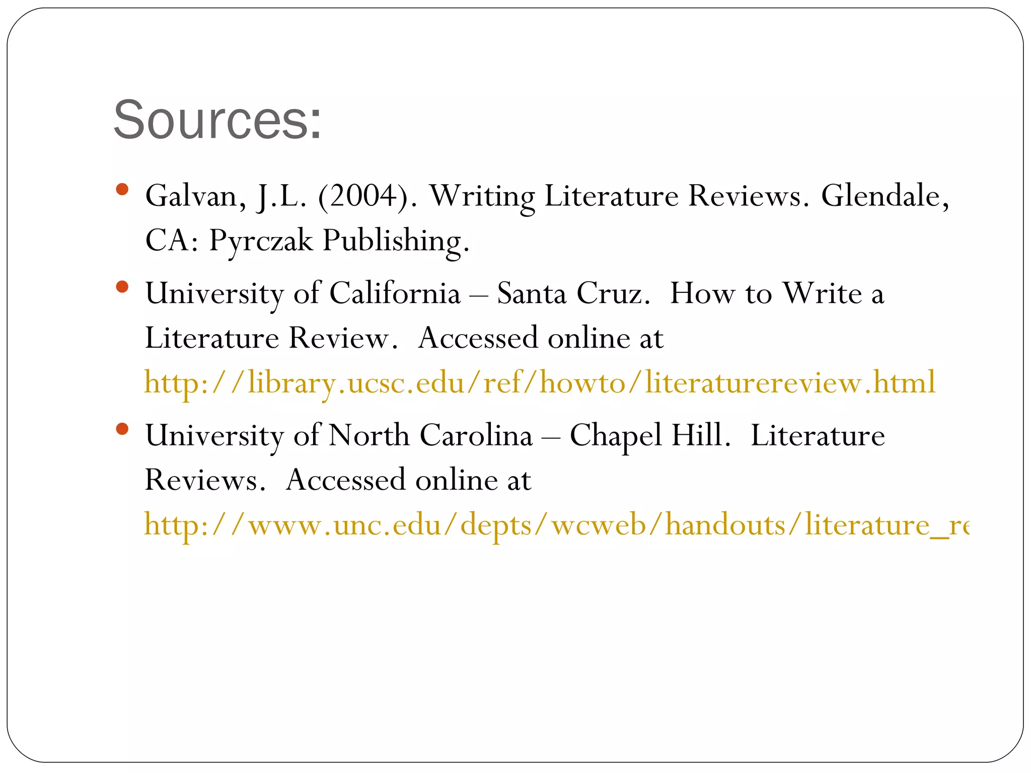 Sources: Galvan, J.L. (2004). Writing Literature Reviews. Glendale, CA: Pyrczak Publishing. University of California – Santa Cruz.  How to Write a Literature Review.  Accessed online at  http://library.ucsc.edu/ref/howto/literaturereview.html University of North Carolina – Chapel Hill.  Literature Reviews.  Accessed online at  http://www.unc.edu/depts/wcweb/handouts/literature_review.html 